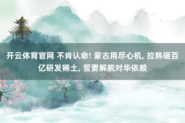 开云体育官网 不肯认命! 蒙古用尽心机， 拉韩砸百亿研发稀土， 誓要解脱对华依赖