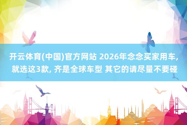 开云体育(中国)官方网站 2026年念念买家用车， 就选这3款， 齐是全球车型 其它的请尽量不要碰