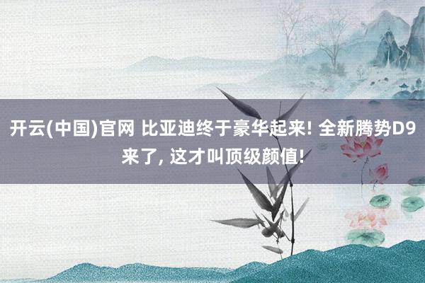 开云(中国)官网 比亚迪终于豪华起来! 全新腾势D9来了， 这才叫顶级颜值!