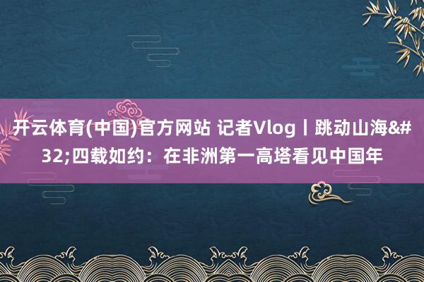 开云体育(中国)官方网站 记者Vlog丨跳动山海 四载如约：在非洲第一高塔看见中国年
