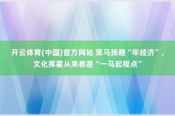 开云体育(中国)官方网站 策马扬鞭“年经济”，文化挥霍从来都是“一马起程点”
