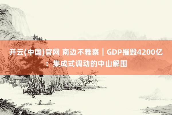 开云(中国)官网 南边不雅察｜GDP摧毁4200亿：集成式调动的中山解围