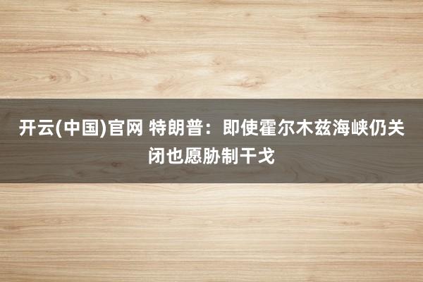 开云(中国)官网 特朗普：即使霍尔木兹海峡仍关闭也愿胁制干戈