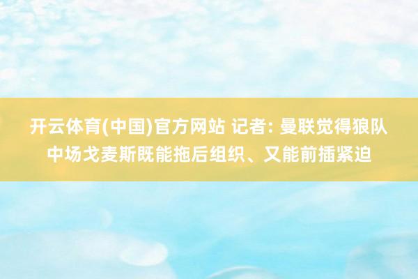 开云体育(中国)官方网站 记者: 曼联觉得狼队中场戈麦斯既能拖后组织、又能前插紧迫