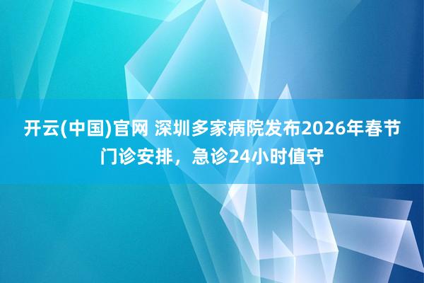 开云(中国)官网 深圳多家病院发布2026年春节门诊安排，急诊24小时值守