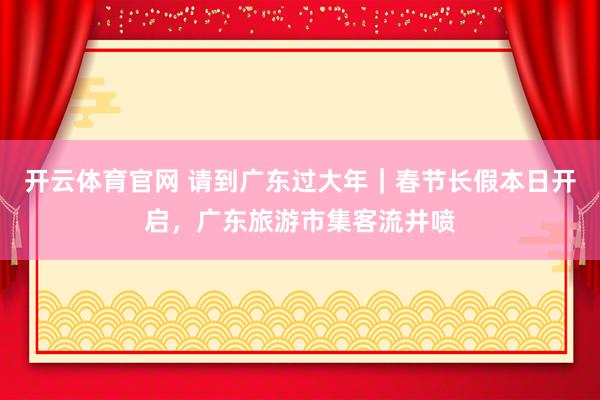 开云体育官网 请到广东过大年｜春节长假本日开启，广东旅游市集客流井喷