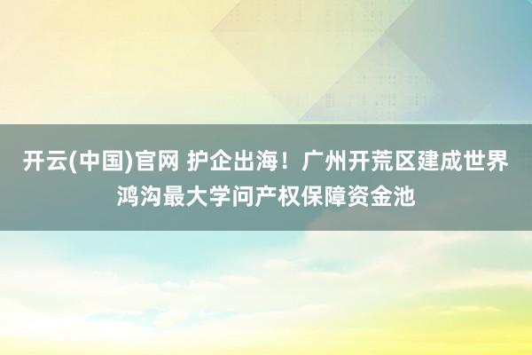开云(中国)官网 护企出海！广州开荒区建成世界鸿沟最大学问产权保障资金池