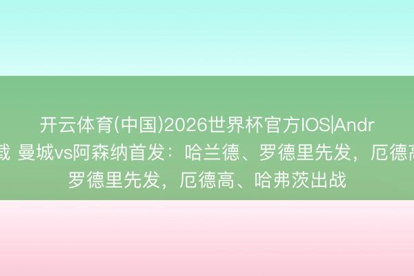 开云体育(中国)2026世界杯官方IOS|Android手机app下载 曼城vs阿森纳首发：哈兰德、罗德里先发，厄德高、哈弗茨出战