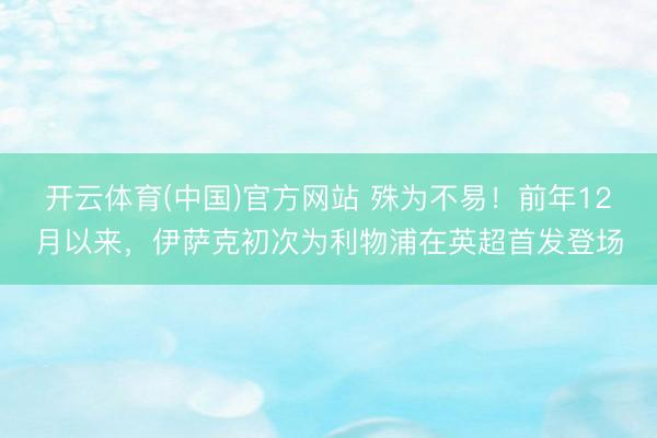 开云体育(中国)官方网站 殊为不易！前年12月以来，伊萨克初次为利物浦在英超首发登场