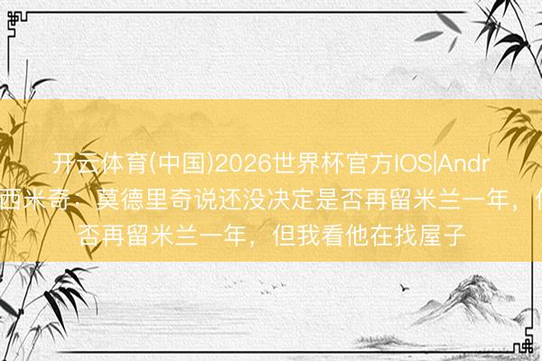 开云体育(中国)2026世界杯官方IOS|Android手机app下载 西米奇：莫德里奇说还没决定是否再留米兰一年，但我看他在找屋子