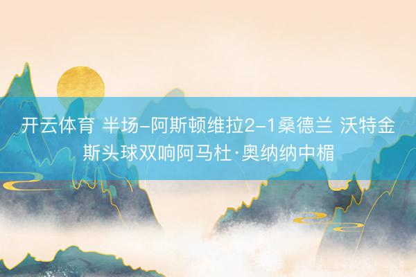 开云体育 半场-阿斯顿维拉2-1桑德兰 沃特金斯头球双响阿马杜·奥纳纳中楣