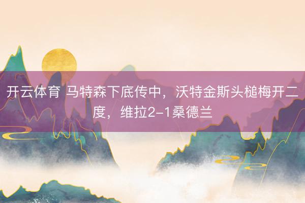 开云体育 马特森下底传中，沃特金斯头槌梅开二度，维拉2-1桑德兰