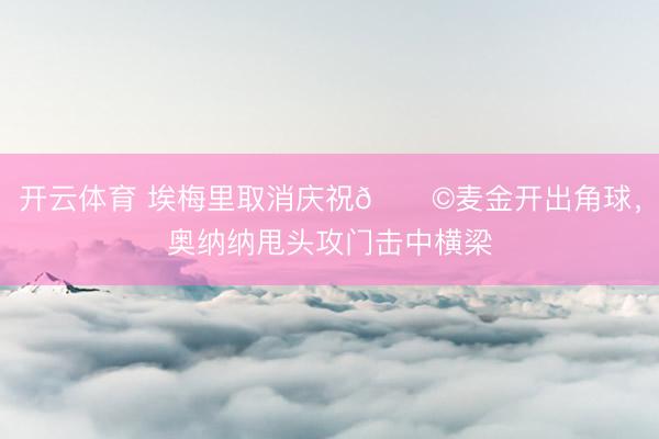 开云体育 埃梅里取消庆祝😩麦金开出角球，奥纳纳甩头攻门击中横梁