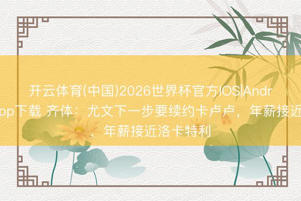 开云体育(中国)2026世界杯官方IOS|Android手机app下载 齐体:尤文下一步要续约卡卢卢,年薪接近洛卡特利