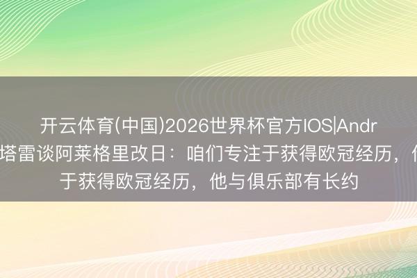 开云体育(中国)2026世界杯官方IOS|Android手机app下载 塔雷谈阿莱格里改日：咱们专注于获得欧冠经历，他与俱乐部有长约