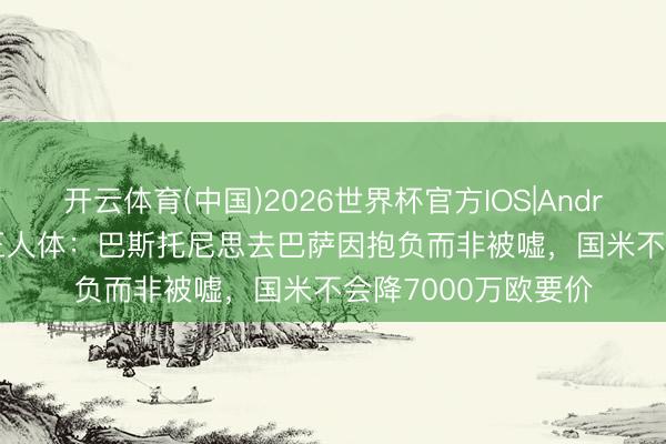 开云体育(中国)2026世界杯官方IOS|Android手机app下载 王人体:巴斯托尼思去巴萨因抱负而非被嘘,国米不会降7000万欧要价