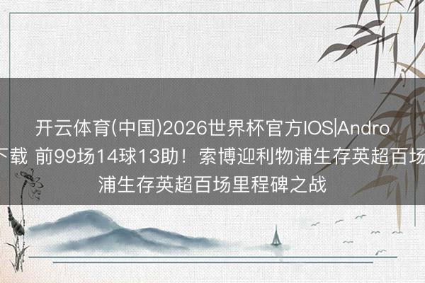 开云体育(中国)2026世界杯官方IOS|Android手机app下载 前99场14球13助！索博迎利物浦生存英超百场里程碑之战