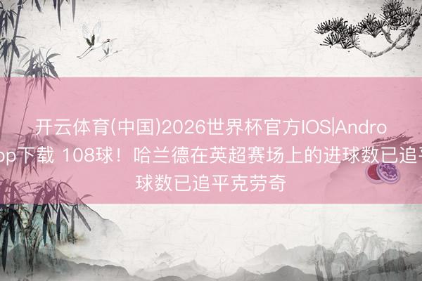 开云体育(中国)2026世界杯官方IOS|Android手机app下载 108球！哈兰德在英超赛场上的进球数已追平克劳奇