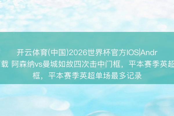 开云体育(中国)2026世界杯官方IOS|Android手机app下载 阿森纳vs曼城如故四次击中门框，平本赛季英超单场最多记录