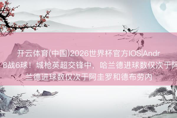 开云体育(中国)2026世界杯官方IOS|Android手机app下载 8战6球！城枪英超交锋中，哈兰德进球数仅次于阿圭罗和德布劳内