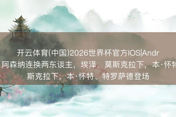 开云体育(中国)2026世界杯官方IOS|Android手机app下载 阿森纳连换两东谈主，埃泽、莫斯克拉下，本·怀特、特罗萨德登场