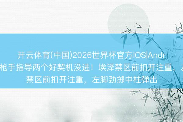 开云体育(中国)2026世界杯官方IOS|Android手机app下载 枪手指导两个好契机没进！埃泽禁区前扣开注重，左脚劲掷中柱弹出