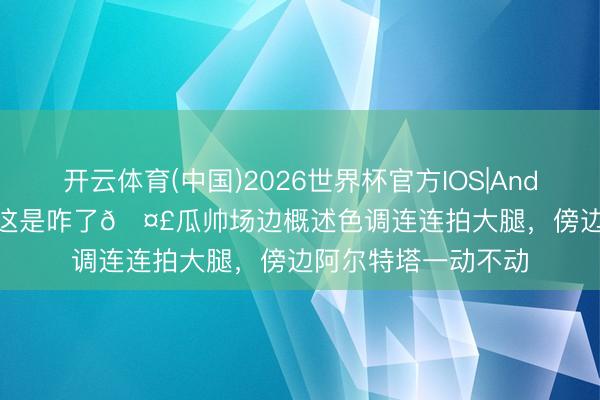 开云体育(中国)2026世界杯官方IOS|Android手机app下载 这是咋了🤣瓜帅场边概述色调连连拍大腿，<a href=