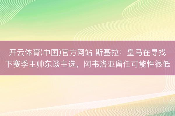 开云体育(中国)官方网站 斯基拉：皇马在寻找下赛季主帅东谈主选，阿韦洛亚留任可能性很低