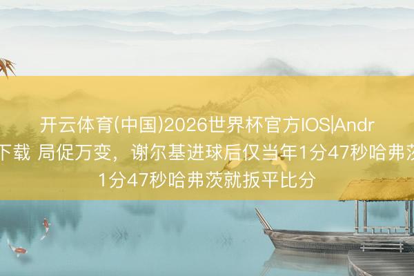 开云体育(中国)2026世界杯官方IOS|Android手机app下载 局促万变,谢尔基进球后仅当年1分47秒哈弗茨就扳平比分
