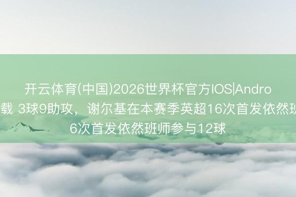 开云体育(中国)2026世界杯官方IOS|Android手机app下载 3球9助攻，谢尔基在本赛季英超16次首发依然班师参与12球