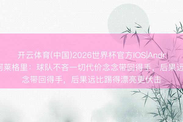 开云体育(中国)2026世界杯官方IOS|Android手机app下载 阿莱格里：球队不吝一切代价念念带回得手，后果远比踢得漂亮更伏击