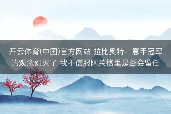 开云体育(中国)官方网站 拉比奥特：意甲冠军的观念幻灭了 我不信服阿莱格里是否会留任