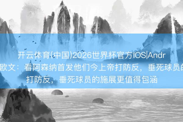 开云体育(中国)2026世界杯官方IOS|Android手机app下载 欧文：看阿森纳首发他们今上帝打防反，垂死球员的施展更值得包涵