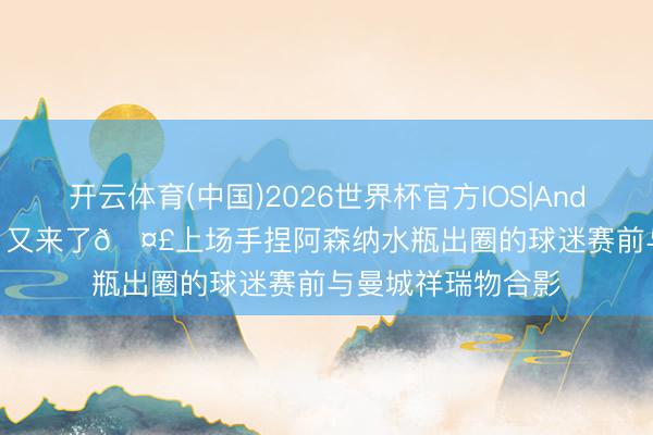 开云体育(中国)2026世界杯官方IOS|Android手机app下载 又来了🤣上场手捏阿森纳水瓶出圈的球迷赛前与曼城祥瑞物合影
