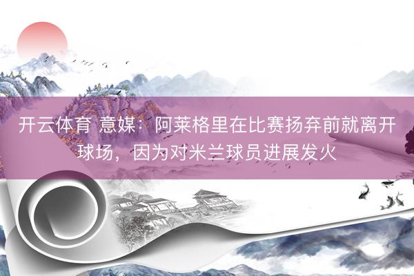 开云体育 意媒:阿莱格里在比赛扬弃前就离开球场,因为对米兰球员进展发火