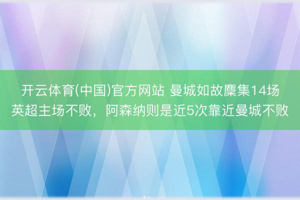 开云体育(中国)官方网站 曼城如故麇集14场英超主场不败，阿森纳则是近5次靠近曼城不败