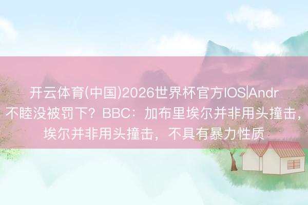 开云体育(中国)2026世界杯官方IOS|Android手机app下载 不睦没被罚下？BBC：加布里埃尔并非用头撞击，不具有暴力性质