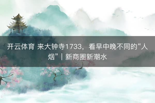 开云体育 来大钟寺1733，看早中晚不同的“人烟”｜新商圈新潮水