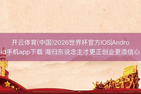 开云体育(中国)2026世界杯官方IOS|Android手机app下载 海归东说念主才更正创业更添信心