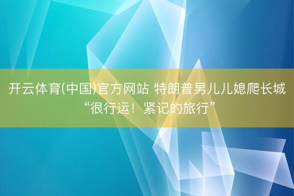 开云体育(中国)官方网站 特朗普男儿儿媳爬长城 “很行运！紧记的旅行”