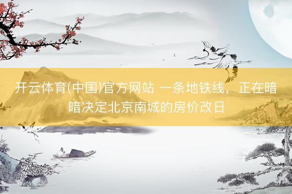 开云体育(中国)官方网站 一条地铁线，正在暗暗决定北京南城的房价改日