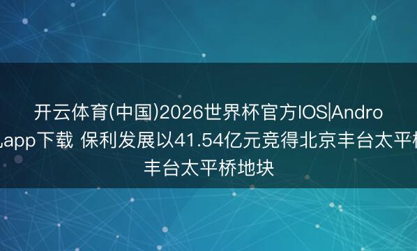 开云体育(中国)2026世界杯官方IOS|Android手机app下载 保利发展以41.54亿元竞得北京丰台太平桥地块