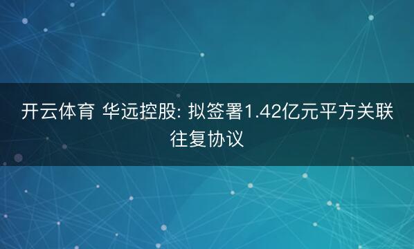 开云体育 华远控股: 拟签署1.42亿元平方关联往复协议