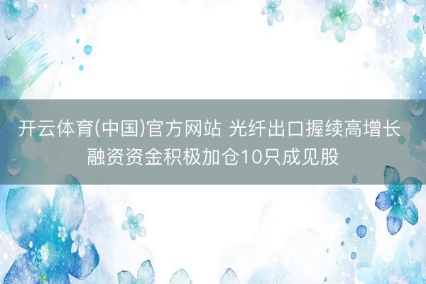 开云体育(中国)官方网站 光纤出口握续高增长 融资资金积极加仓10只成见股