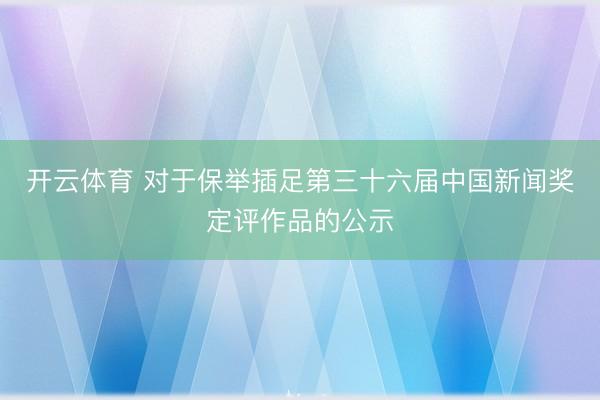 开云体育 对于保举插足第三十六届中国新闻奖定评作品的公示