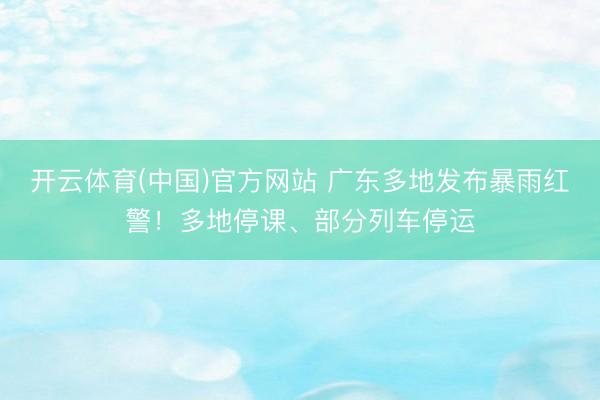 开云体育(中国)官方网站 广东多地发布暴雨红警！多地停课、部分列车停运