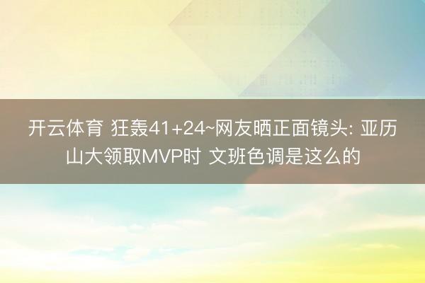 开云体育 狂轰41+24~网友晒正面镜头: 亚历山大领取MVP时 文班色调是这么的