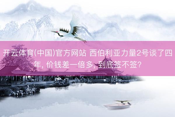 开云体育(中国)官方网站 西伯利亚力量2号谈了四年, 价钱差一倍多, 到底签不签?