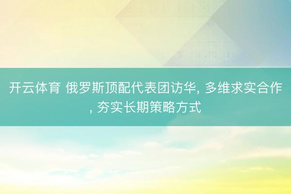 开云体育 俄罗斯顶配代表团访华, 多维求实合作, 夯实长期策略方式