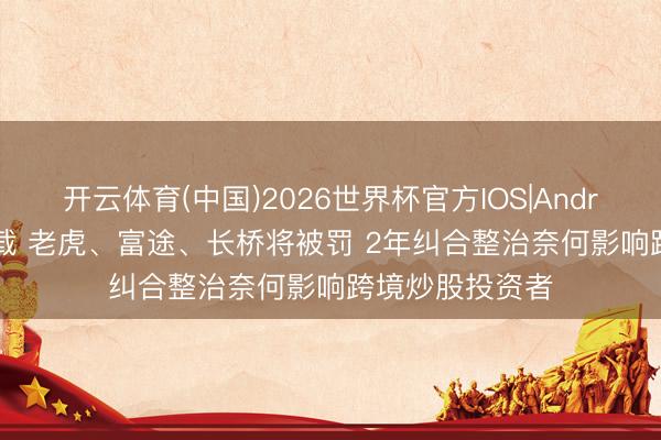 开云体育(中国)2026世界杯官方IOS|Android手机app下载 老虎、富途、长桥将被罚 2年纠合整治奈何影响跨境炒股投资者
